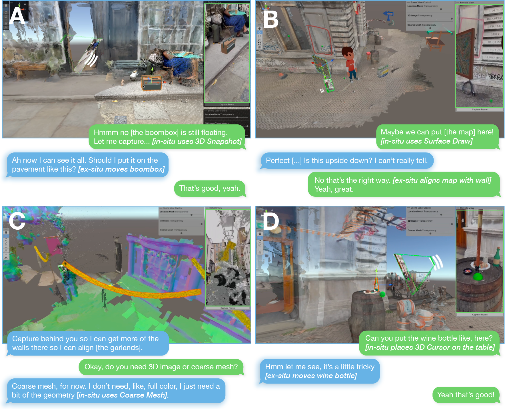 Four screenshots of the ex-situ participant adjusting virtual objects relative to the location mesh. A: In-situ: “Hmm no [the boombox] is still floating. Let me capture… [in-situ uses 3D Snapshot]”. Ex-situ, highlighted: “Ah now I can see it all. Should I put it on the pavement like this? [ex-situ moves boombox]”. In-situ: “That's good, yeah.” B: In-situ: “Maybe we can put [the map] here! [in-situ uses Surface Draw]”. Ex-situ, highlighted: “Perfect [...] Is this upside down? I can't really tell.” In-situ: “No that's the right way. [ex-situ aligns map with wall] Yeah, great.” C: Ex-situ: “Capture behind you so I can get more of the walls there so I can align [the garlands].” In-situ: “Okay, do you need 3D image or coarse mesh?” Ex-situ, highlighted: “Coarse mesh, for now. I don't need, like, full color, I just need a bit of the geometry [in-situ users Coarse 3D Mesh]”. D: In-situ: “Can you put the wine bottle like, here? [in-situ places 3D Cursor on the table]” Ex-situ, highlighted: “Hmm let me see, it's a little tricky [ex-situ moves wine bottle]” In-situ: “Yeah that's good!”